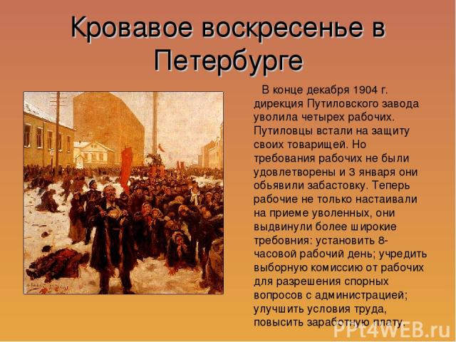 Кровавое воскресенье в Петербурге В конце декабря 1904 г. дирекция Путиловского завода уволила четырех рабочих. Путиловцы встали на защиту своих товарищей. Но требования рабочих не были удовлетворены и 3 января они обьявили забастовку. Теперь рабочи…