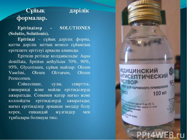 Ерітінділер - SOLUTIONES (Solutio, Solutionis). Ерітінді – сұйық дәрілік форма, қатты дәрілік заттың немесе сұйықтың еріткіште ерітілуі арқылы алынады. Еріткіш ретінде қолданылады: Aqua destillata, Spititus aethylicus 70%, 90%, 95%, Glycerinum, сұйы…