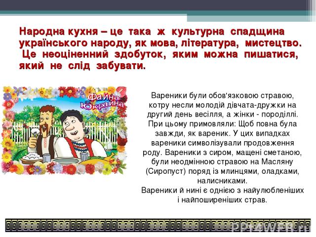 Народна кухня – це така ж культурна спадщина українського народу, як мова, література, мистецтво. Це неоціненний здобуток, яким можна пишатися, який не слід забувати. Вареники були обов'язковою стравою, котру несли молодій дівчата-дружки на другий д…