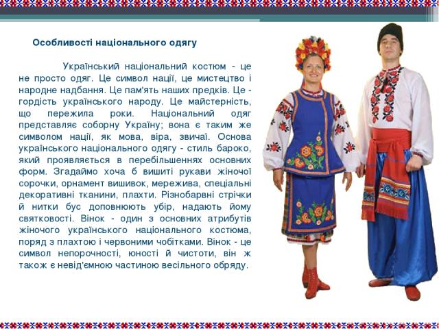 Особливості національного одягу Український національний костюм - це не просто одяг. Це символ нації, це мистецтво і народне надбання. Це пам'ять наших предків. Це - гордість українського народу. Це майстерність, що пережила роки. Національний одяг …