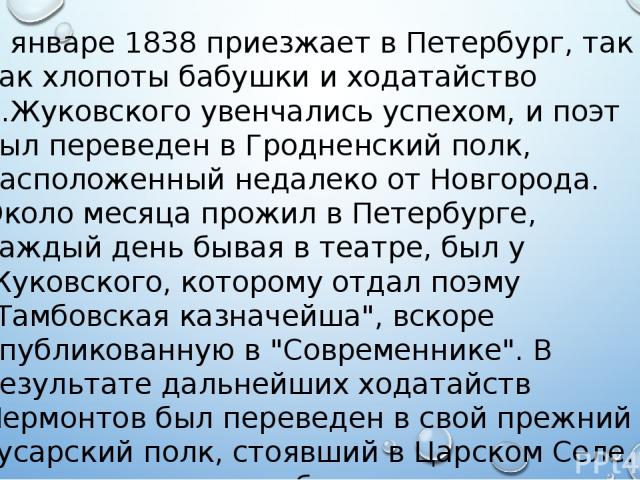 В январе 1838 приезжает в Петербург, так как хлопоты бабушки и ходатайство В.Жуковского увенчались успехом, и поэт был переведен в Гродненский полк, расположенный недалеко от Новгорода. Около месяца прожил в Петербурге, каждый день бывая в театре, б…