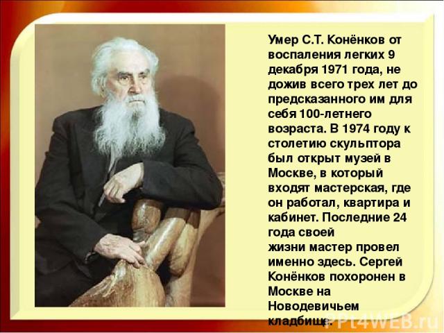 Умер С.Т. Конёнков от воспаления легких 9 декабря 1971 года, не дожив всего трех лет до предсказанного им для себя 100-летнего возраста. В 1974 году к столетию скульптора был открыт музей в Москве, в который входят мастерская, где он работал, кварти…