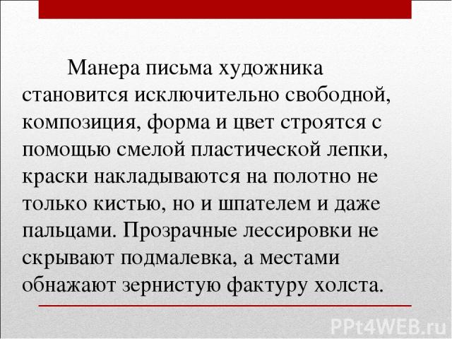 Манера письма художника становится исключительно свободной, композиция, форма и цвет строятся с помощью смелой пластической лепки, краски накладываются на полотно не только кистью, но и шпателем и даже пальцами. Прозрачные лессировки не скрывают под…