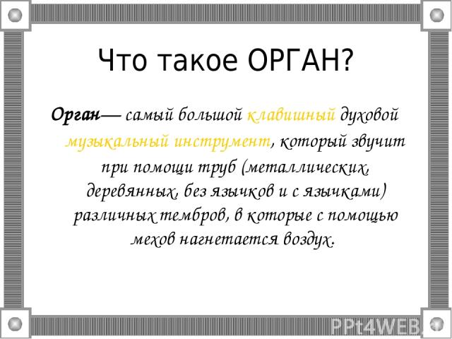 Что такое ОРГАН? Орган— самый большой клавишный духовой музыкальный инструмент, который звучит при помощи труб (металлических, деревянных, без язычков и с язычками) различных тембров, в которые с помощью мехов нагнетается воздух.