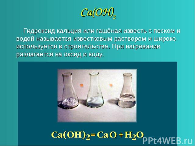 Са(ОН)2 Гидроксид кальция или гашёная известь с песком и водой называется известковым раствором и широко используется в строительстве. При нагревании разлагается на оксид и воду.