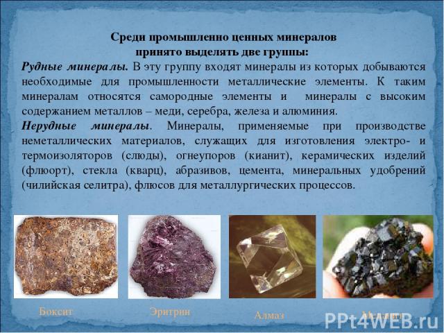 Среди промышленно ценных минералов принято выделять две группы: Рудные минералы. В эту группу входят минералы из которых добываются необходимые для промышленности металлические элементы. К таким минералам относятся самородные элементы и минералы с в…