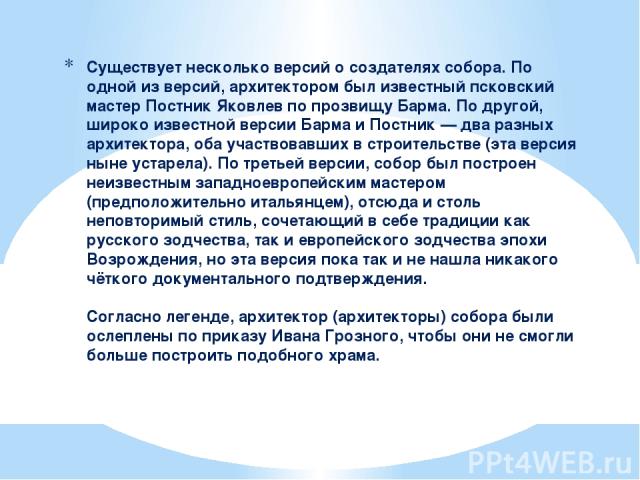 Существует несколько версий о создателях собора. По одной из версий, архитектором был известный псковский мастер Постник Яковлев по прозвищу Барма. По другой, широко известной версии Барма и Постник — два разных архитектора, оба участвовавших в стро…