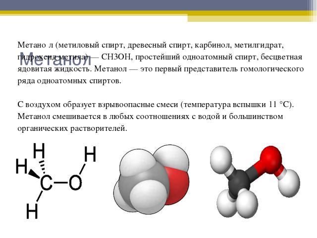 Метанол Метано л (метиловый спирт, древесный спирт, карбинол, метилгидрат, гидроксид метила) — CH3OH, простейший одноатомный спирт, бесцветная ядовитая жидкость. Метанол — это первый представитель гомологического ряда одноатомных спиртов. С воздухом…
