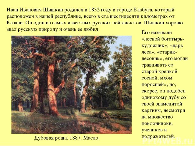 Иван Иванович Шишкин родился в 1832 году в городе Елабуга, который расположен в нашей республике, всего в ста шестидесяти километрах от Казани. Он один из самых известных русских пейзажистов. Шишкин хорошо знал русскую природу и очень ее любил. Дубо…