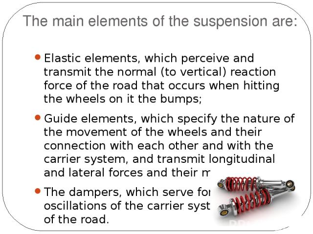The main elements of the suspension are: Elastic elements, which perceive and transmit the normal (to vertical) reaction force of the road that occurs when hitting the wheels on it the bumps; Guide elements, which specify the nature of the movement …