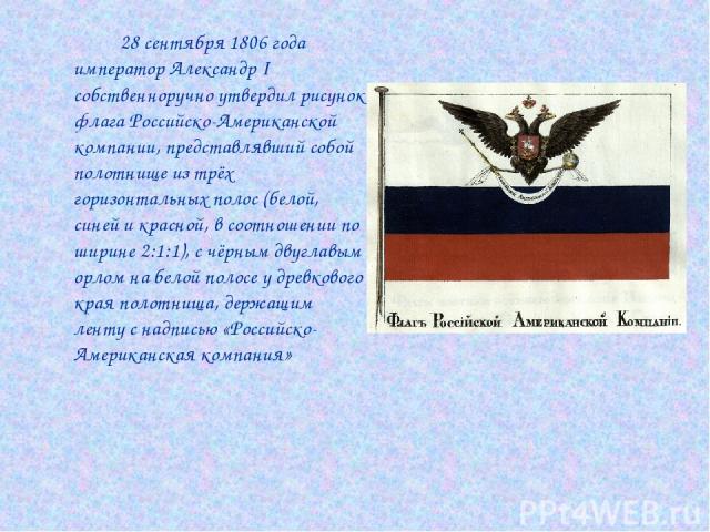 28 сентября 1806 года император Александр I собственноручно утвердил рисунок флага Российско-Американской компании, представлявший собой полотнище из трёх горизонтальных полос (белой, синей и красной, в соотношении по ширине 2:1:1), с чёрным двуглав…