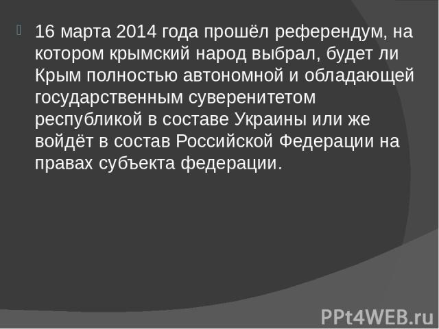 16 марта 2014 года прошёл референдум, на котором крымский народ выбрал, будет ли Крым полностью автономной и обладающей государственным суверенитетом республикой в составе Украины или же войдёт в состав Российской Федерации на правах субъе…