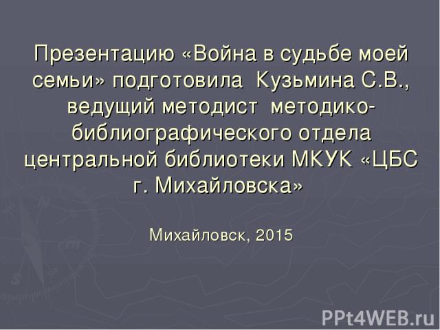 Презентацию «Война в судьбе моей семьи» подготовила Кузьмина С.В., ведущий методист методико-библиографического отдела центральной библиотеки МКУК «ЦБС г. Михайловска» Михайловск, 2015