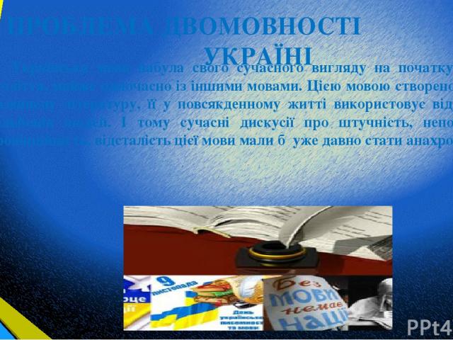 ПРОБЛЕМА ДВОМОВНОСТІ В УКРАЇНІ Українська мова набула свого сучасного вигляду на початку 19-го століття, майже одночасно із іншими мовами. Цією мовою створено велику і розвинену літературу, її у повсякденному житті використовує від 30 до 40 мільйоні…