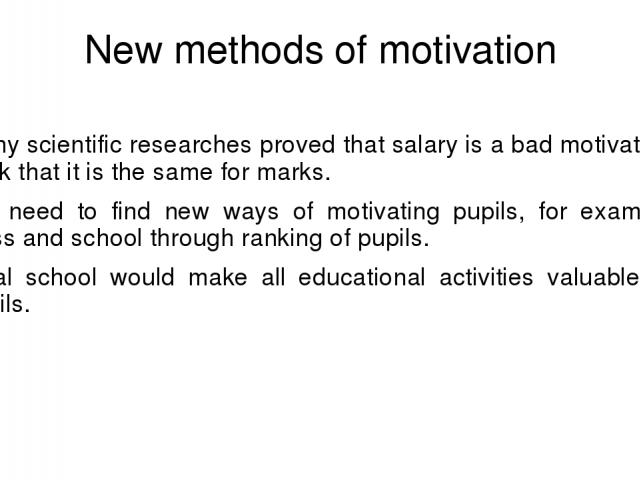 New methods of motivation Many scientific researches proved that salary is a bad motivator. I think that it is the same for marks. We need to find new ways of motivating pupils, for example, class and school through ranking of pupils. Ideal school w…