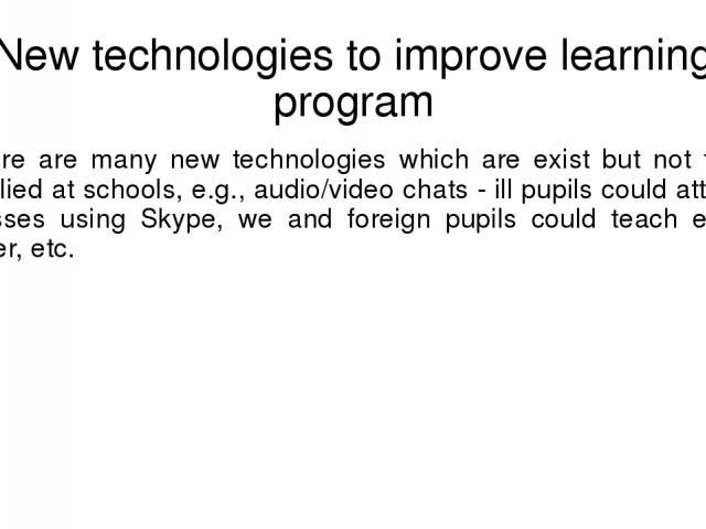 New technologies to improve learning program There are many new technologies which are exist but not fully applied at schools, e.g., audio/video chats - ill pupils could attend classes using Skype, we and foreign pupils could teach each other, etc.