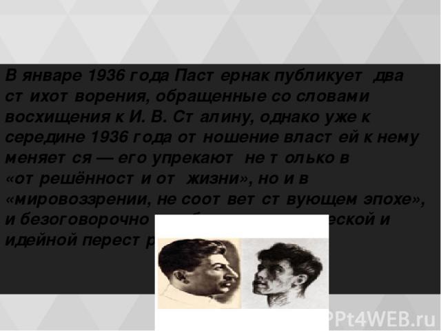 В январе 1936 гoдa Пастернак публикует два стихотворения, обращенные со словами восхищения к И. В. Сталину, однако уже к середине 1936 гoдa отношение властей к нему меняется — его упрекают не только в «отрешённости от жизни», но и в «мировоззрении, …