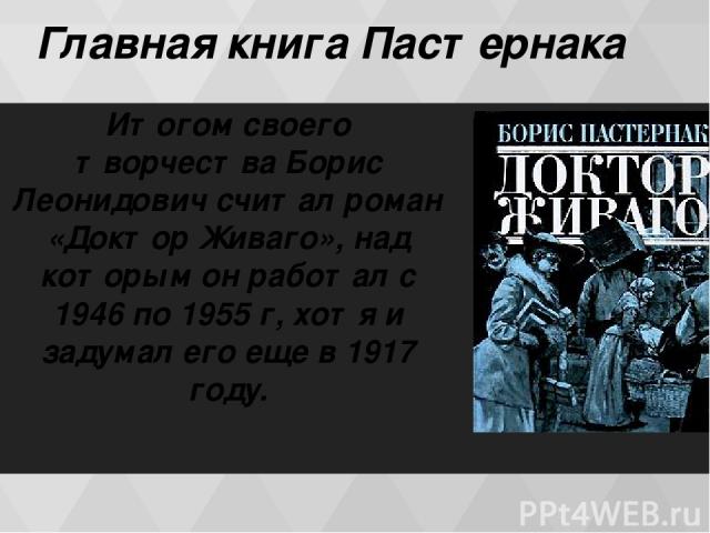 Главная книга Пастернака Итогом своего творчества Борис Леонидович считал роман «Доктор Живаго», над которым он работал с 1946 по 1955 г, хотя и задумал его еще в 1917 году.