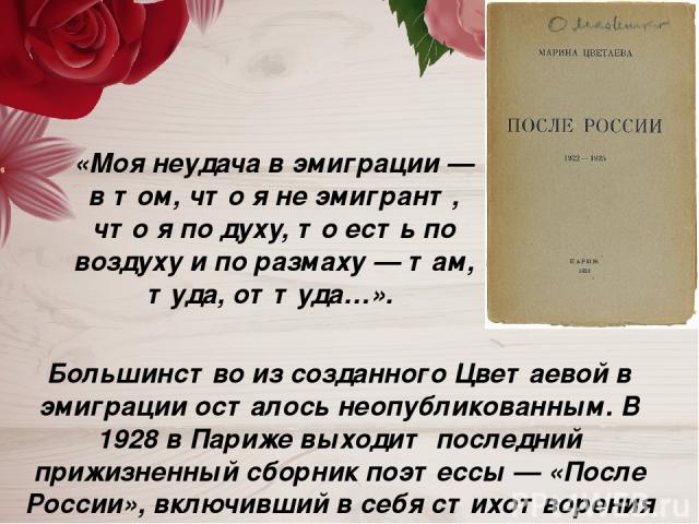 Большинство из созданного Цветаевой в эмиграции осталось неопубликованным. В 1928 в Париже выходит последний прижизненный сборник поэтессы — «После России», включивший в себя стихотворения 1922—1925 годов. «Моя неудача в эмиграции — в том, что я не …