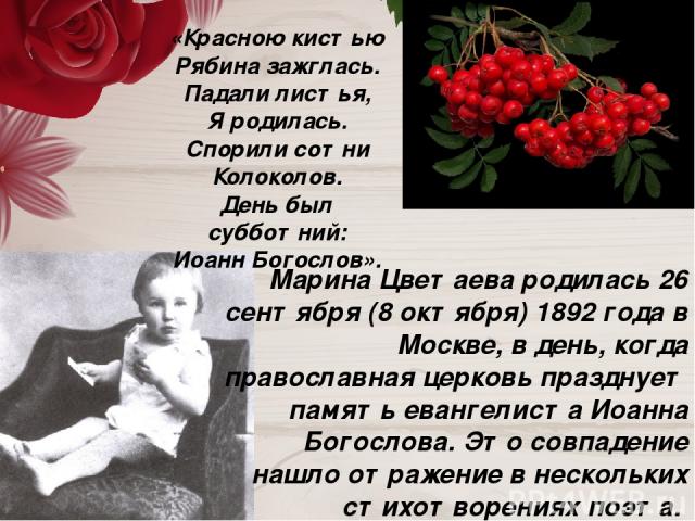 Марина Цветаева родилась 26 сентября (8 октября) 1892 года в Москве, в день, когда православная церковь празднует память евангелиста Иоанна Богослова. Это совпадение нашло отражение в нескольких стихотворениях поэта. Например, в стихотворении 1916 г…