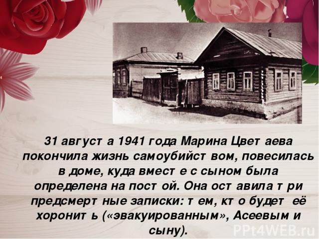 31 августа 1941 года Марина Цветаева покончила жизнь самоубийством, повесилась в доме, куда вместе с сыном была определена на постой. Она оставила три предсмертные записки: тем, кто будет её хоронить («эвакуированным», Асеевым и сыну).