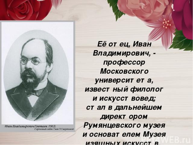 Её отец, Иван Владимирович, - профессор Московского университета, известный филолог и искусствовед; стал в дальнейшем директором Румянцевского музея и основателем Музея изящных искусств.