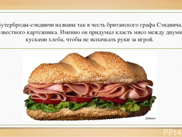 Бутерброды-сэндвичи названы так в честь британского графа Сэндвича, известного картежника. Именно он придумал класть мясо между двумя кусками хлеба, чтобы не испачкать руки за игрой.
