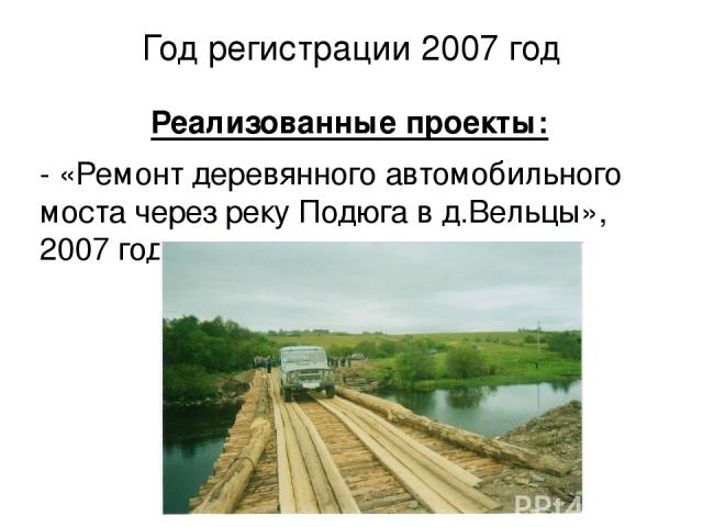Год регистрации 2007 год Реализованные проекты: - «Ремонт деревянного автомобильного моста через реку Подюга в д.Вельцы», 2007 год