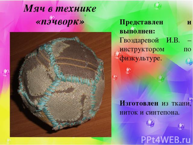 Мяч в технике «пэчворк» Представлен и выполнен: Гвоздаревой И.В. – инструктором по физкультуре. Изготовлен из ткани, ниток и синтепона.