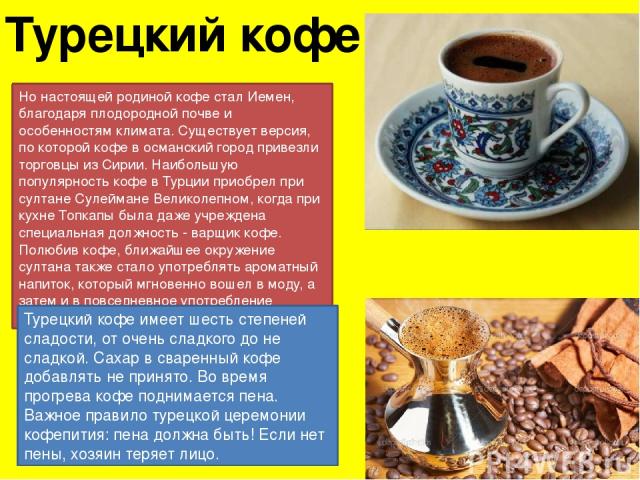Турецкий кофе Но настоящей родиной кофе стал Иемен, благодаря плодородной почве и особенностям климата. Существует версия, по которой кофе в османский город привезли торговцы из Сирии. Наибольшую популярность кофе в Турции приобрел при султане Сулей…