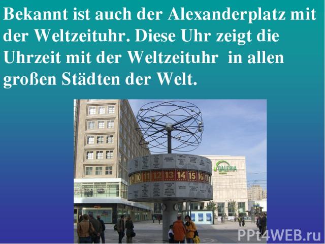 Bekannt ist auch der Alexanderplatz mit der Weltzeituhr. Diese Uhr zeigt die Uhrzeit mit der Weltzeituhr in allen großen Städten der Welt.