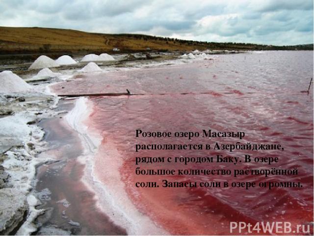Розовое озеро Масазыр располагается в Азербайджане, рядом с городом Баку. В озере большое количество растворённой соли. Запасы соли в озере огромны.