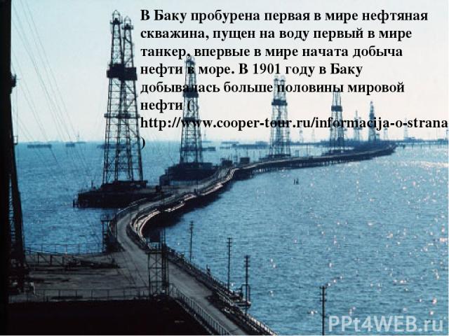В Баку пробурена первая в мире нефтяная скважина, пущен на воду первый в мире танкер, впервые в мире начата добыча нефти в море. В 1901 году в Баку добывалась больше половины мировой нефти (http://www.cooper-tour.ru/informacija-o-stranah/52.html)