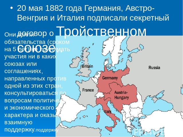 20 мая 1882 года Германия, Австро-Венгрия и Италия подписали секретный договор о Тройственном союзе..  Они взяли обязательства (сроком на 5 лет) не принимать участия ни в каких союзах или соглашениях, направленных против одной из этих стран, консуль…