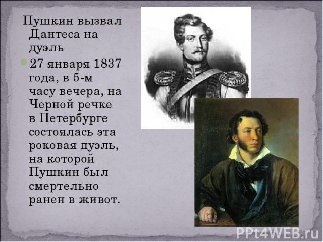 Пушкин вызвал Дантеса на дуэль 27 января 1837 года, в 5-м часу вечера, на Черной речке в Петербурге состоялась эта роковая дуэль, на которой Пушкин был смертельно ранен в живот.
