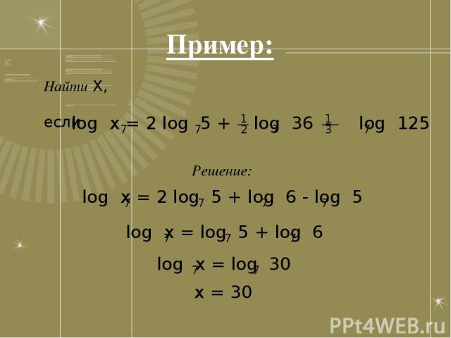 Пример: Найти X, если 1 log x = 2 log 5 + log 36 - log 125 7 7 7 7 __ ___ 2 3 1 Решение: log x = 2 log 5 + log 6 - log 5 7 7 7 7 log x = log 5 + log 6 7 7 7 log x = log 30 7 7 x = 30