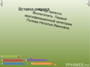 Автор проекта: Воспитатель Первой квалификационной категории Попова Наталья Иван