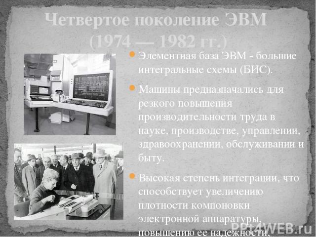 Четвертое поколение ЭВМ (1974 — 1982 гг.) Элементная база ЭВМ - большие интегральные схемы (БИС). Машины предназначались для резкого повышения производительности труда в науке, производстве, управлении, здравоохранении, обслуживании и быту. Высокая …