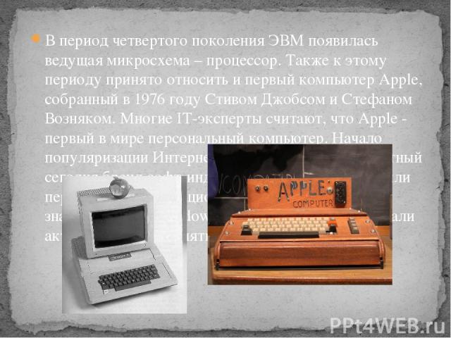 В период четвертого поколения ЭВМ появилась ведущая микросхема – процессор. Также к этому периоду принято относить и первый компьютер Apple, собранный в 1976 году Стивом Джобсом и Стефаном Возняком. Многие IT-эксперты считают, что Apple - первый в м…