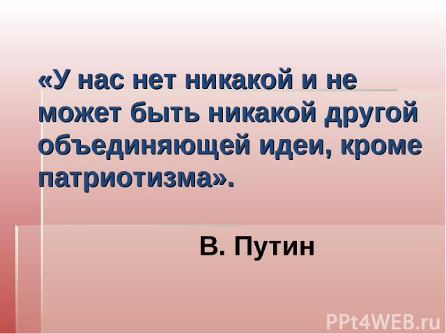 «У нас нет никакой и не может быть никакой другой объединяющей идеи, кроме патриотизма». В. Путин