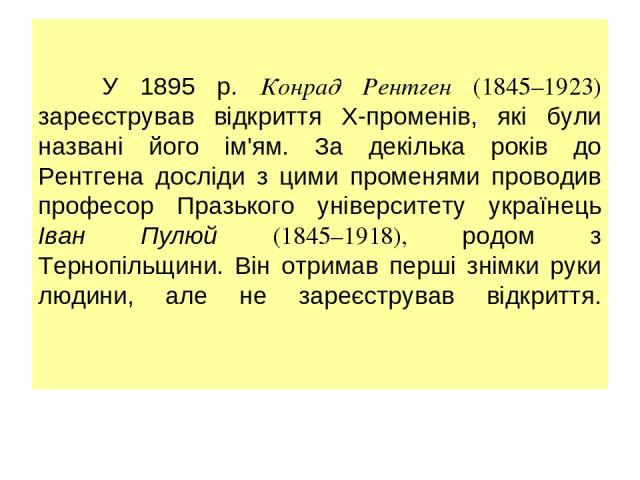 У 1895 р. Конрад Рентген (1845–1923) зареєстрував відкриття Х-променів, які були названі його ім'ям. За декілька років до Рентгена досліди з цими променями проводив професор Празького університету українець Іван Пулюй (1845–1918), родом з Тернопільщ…