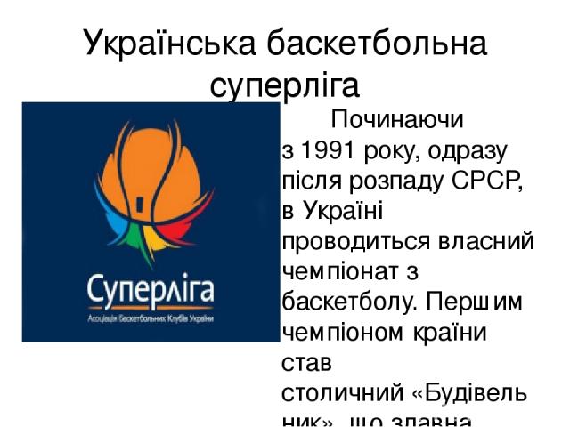 Українська баскетбольна суперліга Починаючи з 1991 року, одразу після розпаду СРСР, в Україні проводиться власний чемпіонат з баскетболу. Першим чемпіоном країни став столичний «Будівельник», що здавна вважався найсильнішою українською командою. Гег…