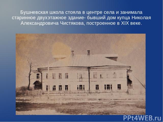 Бушневская школа стояла в центре села и занимала старинное двухэтажное здание- бывший дом купца Николая Александровича Чистякова, построенное в XIX веке.