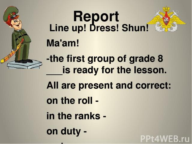 Report Line up! Dress! Shun! Ma'am! -the first group of grade 8 ___is ready for the lesson. All are present and correct: on the roll - in the ranks - on duty - on leave - on mission - in the sick list - Nakhimovite-on-duty ___________ has reported.