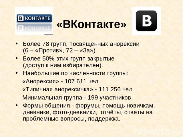 «ВКонтакте» Более 78 групп, посвященных анорексии (6 – «Против», 72 – «За») Более 50% этих групп закрытые (доступ к ним избирателен). Наибольшие по численности группы: «Анорексия» - 107 611 чел., «Типичная анорексичка» - 111 256 чел. Минимальная гру…