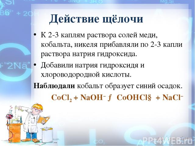 Действие щёлочи К 2-3 каплям раствора солей меди, кобальта, никеля прибавляли по 2-3 капли раствора натрия гидроксида. Добавили натрия гидроксидя и хлороводородной кислоты. Наблюдали кобальт образует синий осадок. CoCl2 + NaOH− → CoOHCl↓ + NaCl−