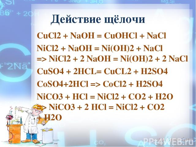 Действие щёлочи CuCl2 + NaOH = СuОНСl + NaCl NiCl2 + NaOH = Ni(OH)2 + NaCl => NiCl2 + 2 NaOH = Ni(OH)2 + 2 NaCl CuSO4 + 2HCL= CuCL2 + H2SO4  CoSO4+2HCl => CoCl2 + H2SO4 NiCO3 + HCl = NiCl2 + CO2 + H2O => NiCO3 + 2 HCl = NiCl2 + CO2 + H2O