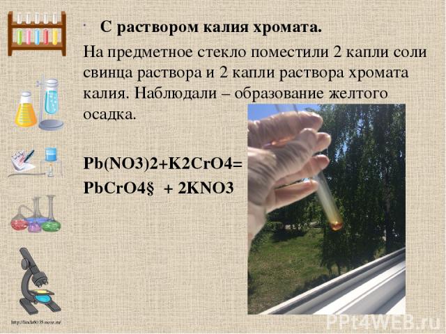 С раствором калия хромата. На предметное стекло поместили 2 капли соли свинца раствора и 2 капли раствора хромата калия. Наблюдали – образование желтого осадка. Pb(NO3)2+K2CrO4= PbCrO4↓ + 2KNO3 http://linda6035.ucoz.ru/
