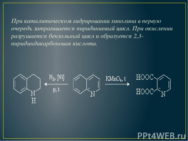 При каталитическом гидрировании хинолина в первую очередь затрагивается пиридиниевый цикл. При окислении разрушается бензольный цикл и образуется 2,3- пиридиндикарбоновая кислота.
