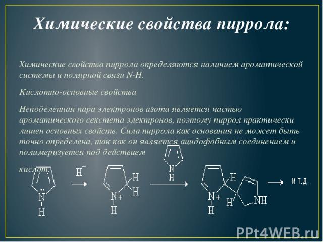Химические свойства пиррола: Химические свойства пиррола определяются наличием ароматической системы и полярной связи N-H. Кислотно-основные свойства Неподеленная пара электронов азота является частью ароматического секстета электронов, поэтому пирр…
